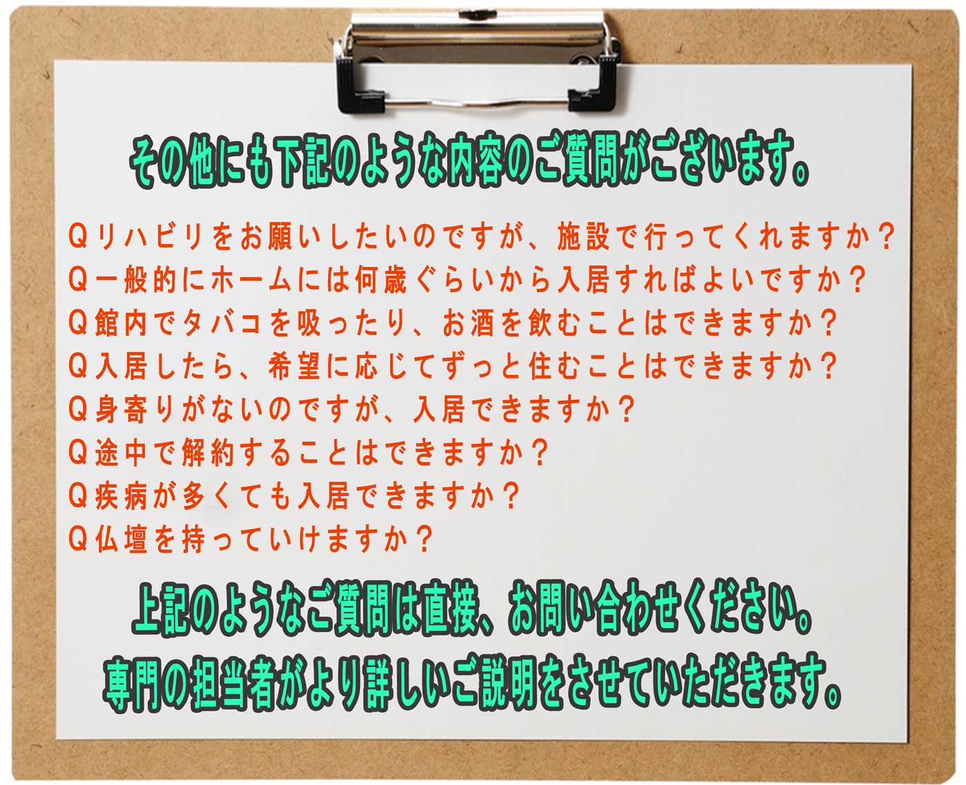 その他にも下記のような質問がございます。
Qリハビリをお願いしたいのですが、施設で行ってくれますか?
Q一般的にホームには何歳ぐらいから入居すればよいですか?
Q館内でタバコを吸ったり、お酒を飲むことはできますか?
Q入居したら、希望に応じてずっと住むことはできますか?
Q身寄りがないのですが、入居できますか?
Q途中で解約することはできますか?
Q疾病が多くても入居できますか?
Q仏壇を持っていけますか?
上記のようなご質問は直接、お問い合わせください。
専門の担当者がより詳しいご説明をさせていただきます。